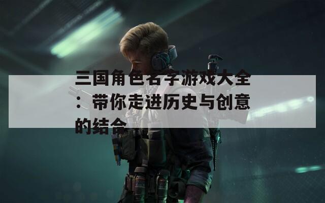 三国角色名字游戏大全：带你走进历史与创意的结合