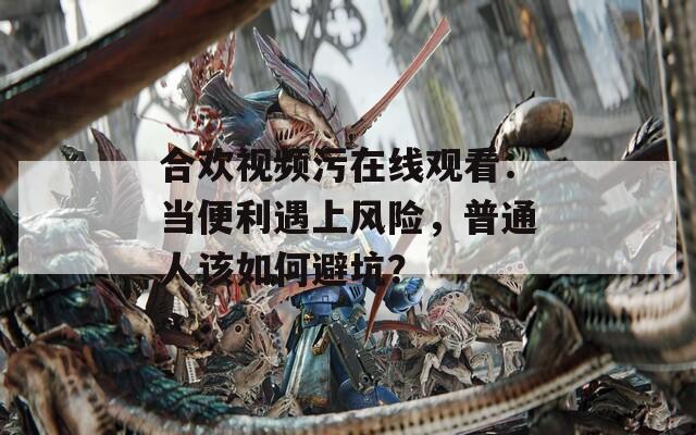 合欢视频污在线观看：当便利遇上风险，普通人该如何避坑？