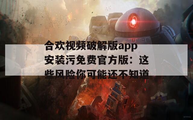 合欢视频破解版app安装污免费官方版：这些风险你可能还不知道