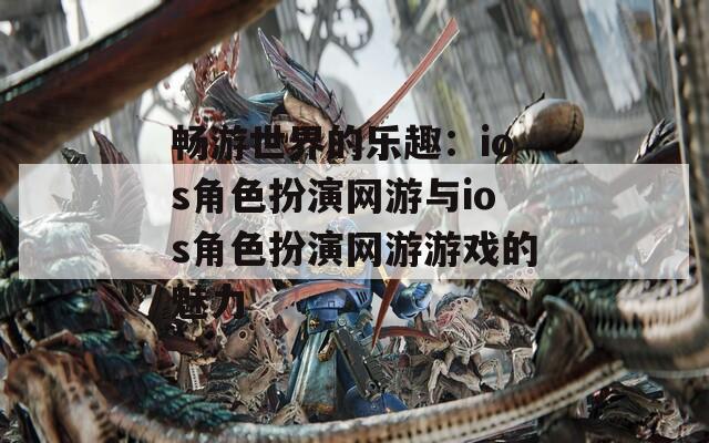 畅游世界的乐趣：ios角色扮演网游与ios角色扮演网游游戏的魅力