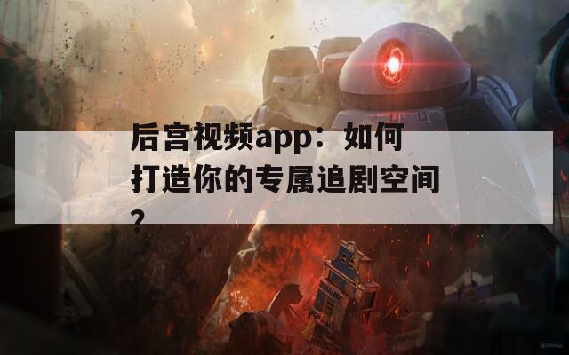 后宫视频app：如何打造你的专属追剧空间？