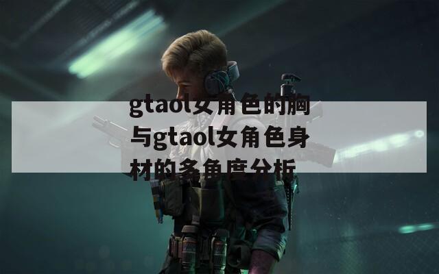 gtaol女角色的胸与gtaol女角色身材的多角度分析