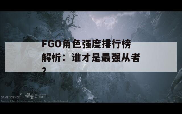 FGO角色强度排行榜解析：谁才是最强从者？