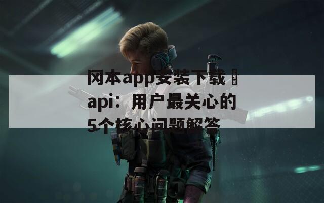冈本app安装下载汅api：用户最关心的5个核心问题解答