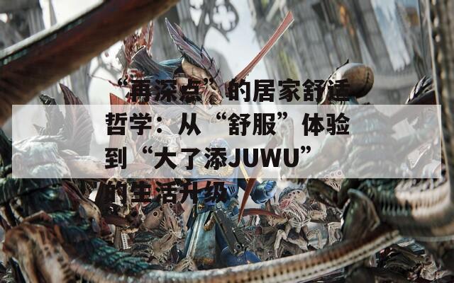 “再深点”的居家舒适哲学：从“舒服”体验到“大了添JUWU”的生活升级