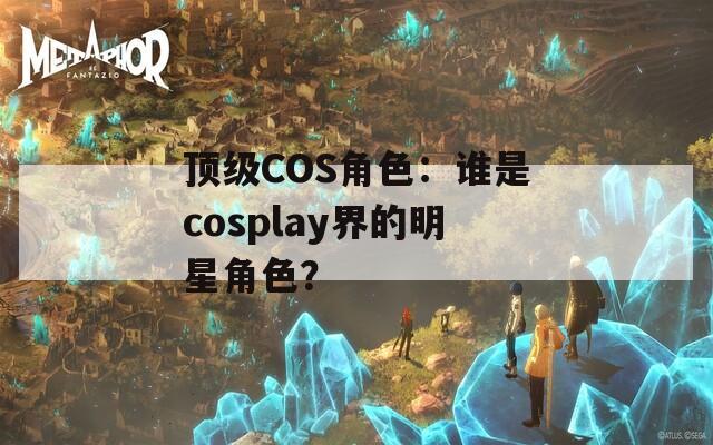 顶级COS角色：谁是cosplay界的明星角色？