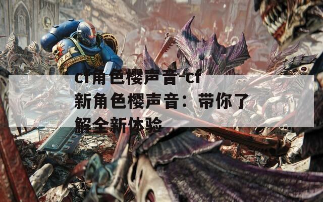 cf角色樱声音-cf新角色樱声音：带你了解全新体验