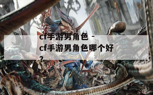 cf手游男角色 - cf手游男角色哪个好？