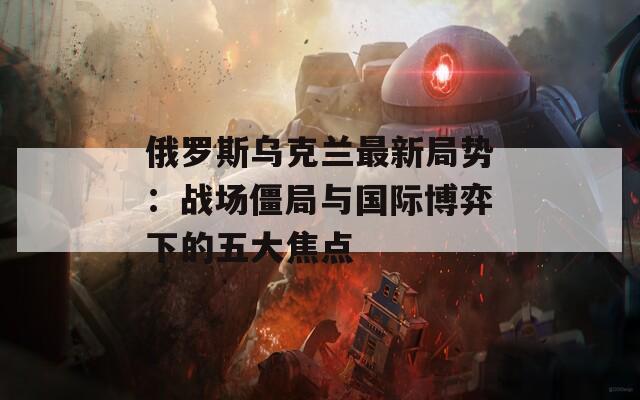 俄罗斯乌克兰最新局势：战场僵局与国际博弈下的五大焦点