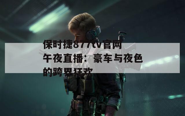 保时捷877tv官网午夜直播：豪车与夜色的跨界狂欢