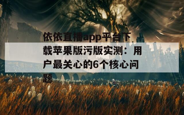 依依直播app平台下载苹果版污版实测：用户最关心的6个核心问题