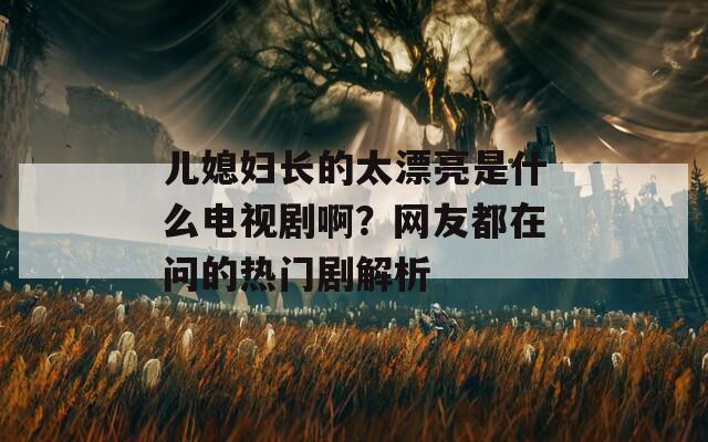 儿媳妇长的太漂亮是什么电视剧啊？网友都在问的热门剧解析