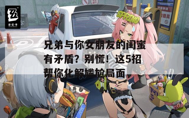 兄弟与你女朋友的闺蜜有矛盾？别慌！这5招帮你化解尴尬局面