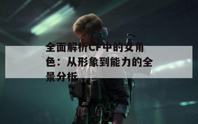 全面解析CF中的女角色：从形象到能力的全景分析