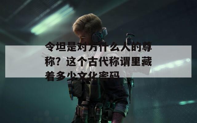 令坦是对方什么人的尊称？这个古代称谓里藏着多少文化密码