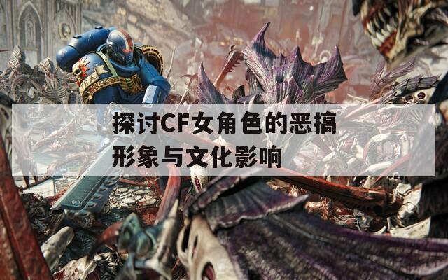 探讨CF女角色的恶搞形象与文化影响