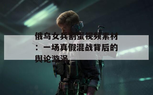 俄乌女兵割蛋视频素材：一场真假混战背后的舆论漩涡