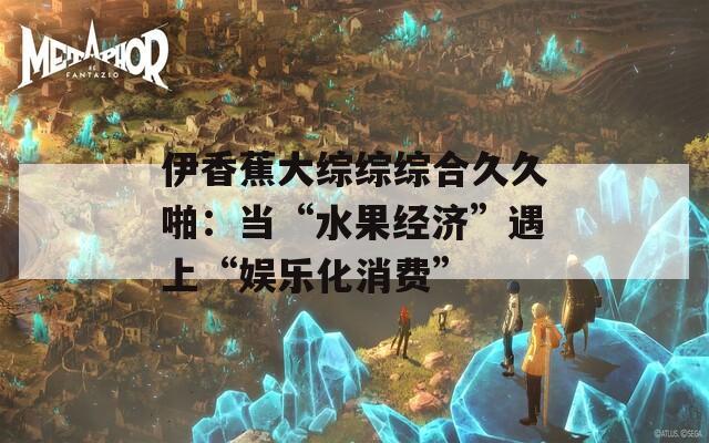 伊香蕉大综综综合久久啪：当“水果经济”遇上“娱乐化消费”