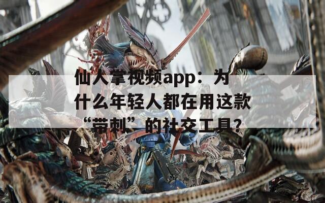 仙人掌视频app：为什么年轻人都在用这款“带刺”的社交工具？