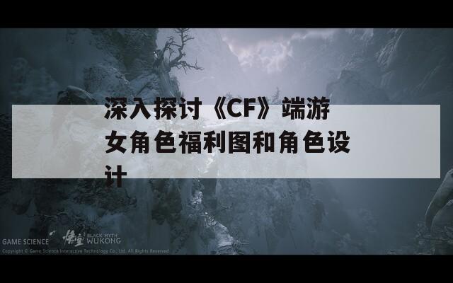 深入探讨《CF》端游女角色福利图和角色设计