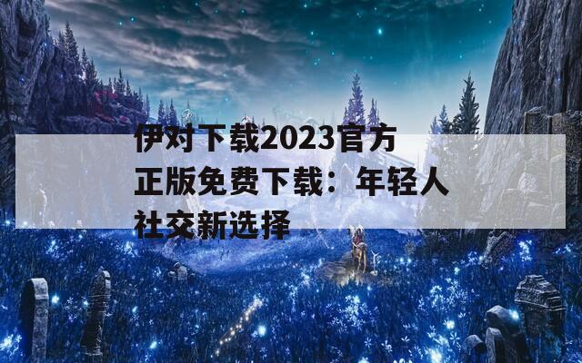 伊对下载2023官方正版免费下载：年轻人社交新选择