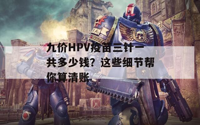 九价HPV疫苗三针一共多少钱？这些细节帮你算清账