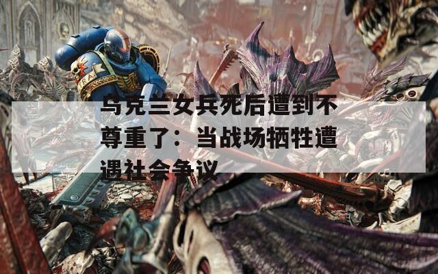 乌克兰女兵死后遭到不尊重了：当战场牺牲遭遇社会争议