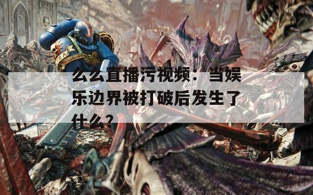 么么直播污视频：当娱乐边界被打破后发生了什么？
