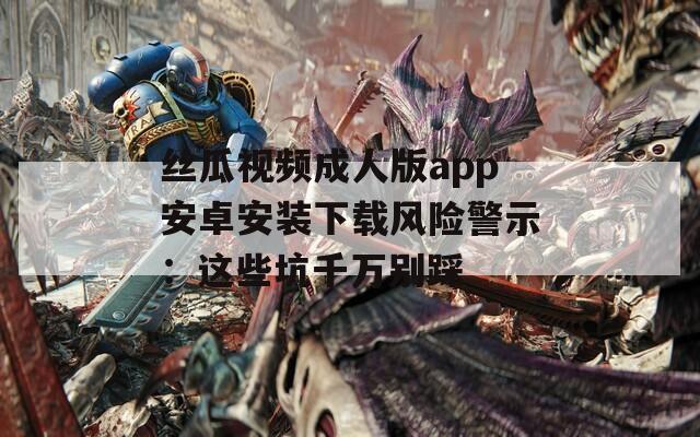 丝瓜视频成人版app安卓安装下载风险警示：这些坑千万别踩