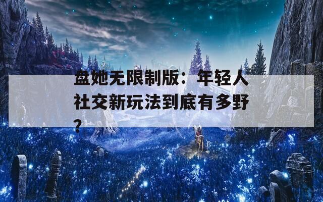 盘她无限制版：年轻人社交新玩法到底有多野？