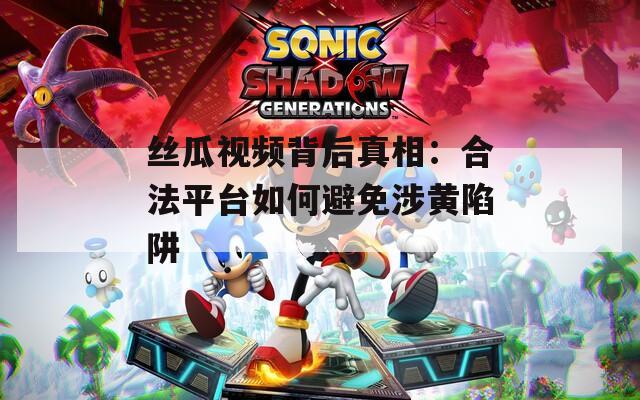 丝瓜视频背后真相：合法平台如何避免涉黄陷阱