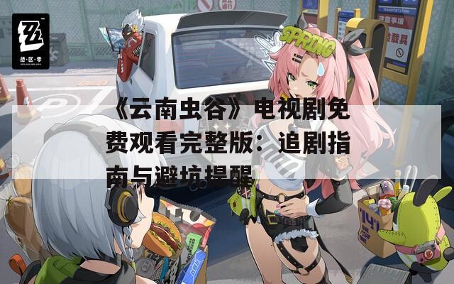《云南虫谷》电视剧免费观看完整版：追剧指南与避坑提醒