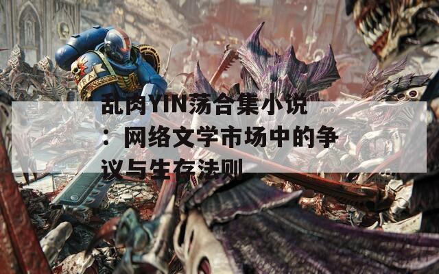 乱肉YIN荡合集小说：网络文学市场中的争议与生存法则