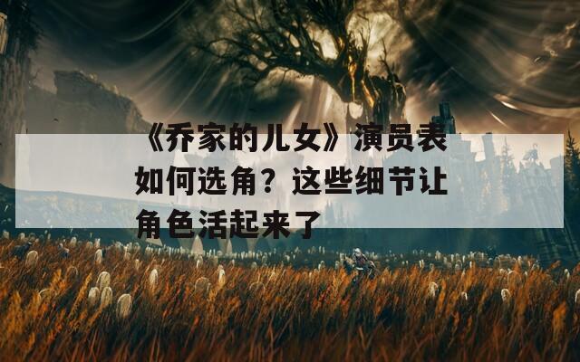 《乔家的儿女》演员表如何选角？这些细节让角色活起来了
