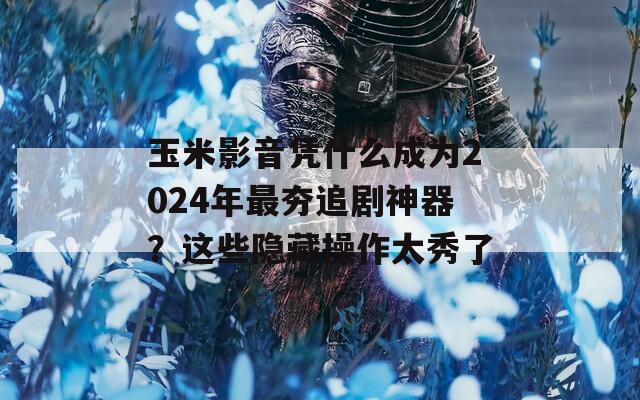 玉米影音凭什么成为2024年最夯追剧神器？这些隐藏操作太秀了
