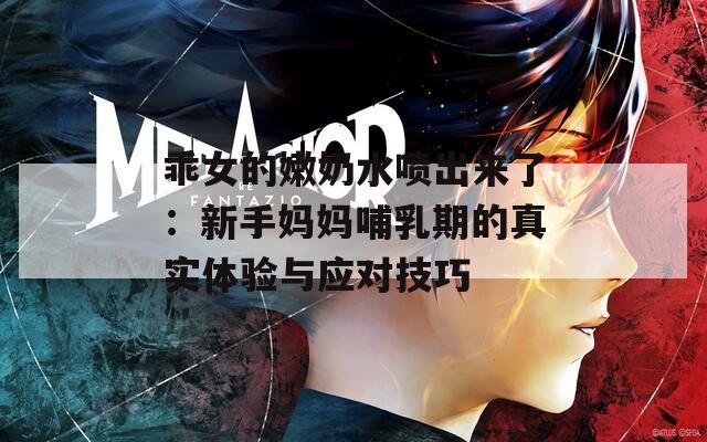 乖女的嫩奶水喷出来了：新手妈妈哺乳期的真实体验与应对技巧