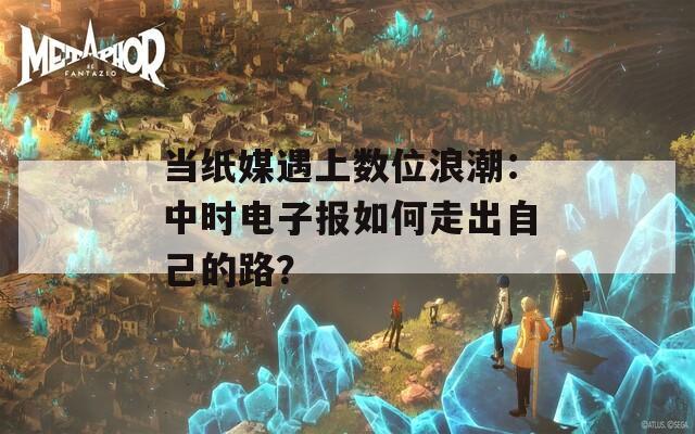当纸媒遇上数位浪潮：中时电子报如何走出自己的路？