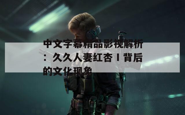 中文字幕精品影视解析：久久人妻红杏Ⅰ背后的文化现象