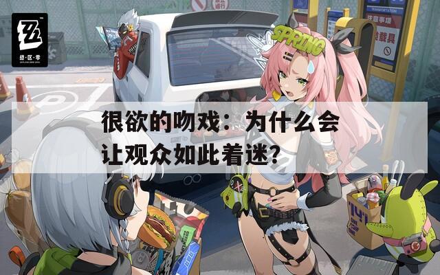 很欲的吻戏：为什么会让观众如此着迷？