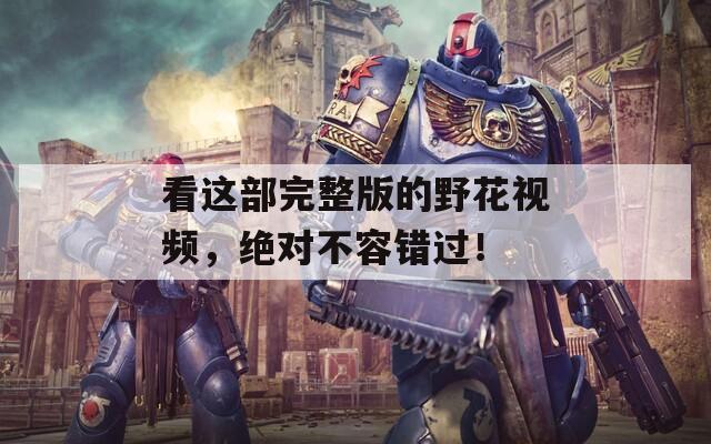 看这部完整版的野花视频，绝对不容错过！