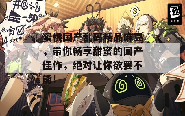 蜜桃国产乱码精品麻豆，带你畅享甜蜜的国产佳作，绝对让你欲罢不能！