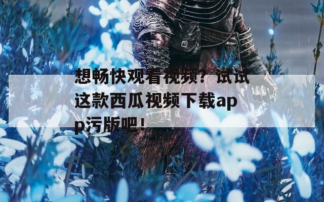 想畅快观看视频？试试这款西瓜视频下载app污版吧！