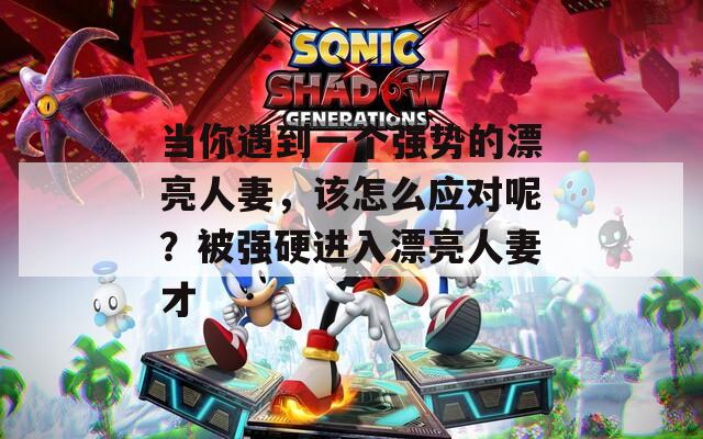 当你遇到一个强势的漂亮人妻，该怎么应对呢？被强硬进入漂亮人妻才