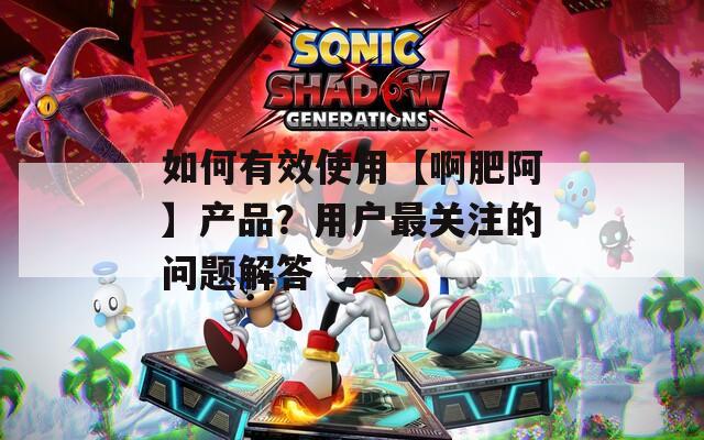 如何有效使用【啊肥阿】产品？用户最关注的问题解答