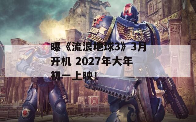 曝《流浪地球3》3月开机 2027年大年初一上映！