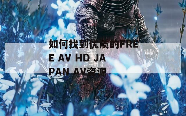 如何找到优质的FREE AV HD JAPAN AV资源