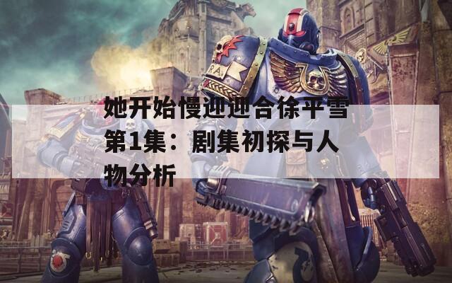 她开始慢迎迎合徐平雪第1集：剧集初探与人物分析