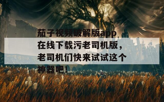 茄子视频破解版app在线下载污老司机版，老司机们快来试试这个神器吧！