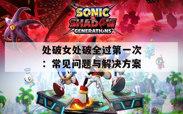 处破女处破全过第一次：常见问题与解决方案