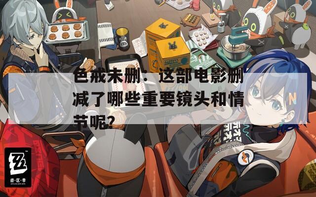 色戒未删：这部电影删减了哪些重要镜头和情节呢？